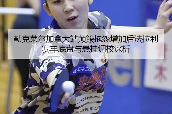 勒克莱尔加拿大站颠簸抱怨增加后法拉利赛车底盘与悬挂调校深析
